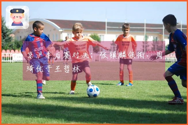 京沪季后赛对决：张镇麟领衔，周琦优于王哲林